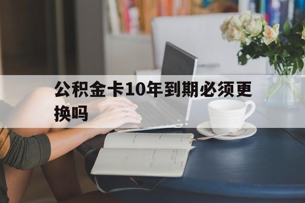 桐乡最新公积金卡10年到期必须更换吗方法分析(最方便真实的桐乡公积金卡几年不用会自动注销吗方法)